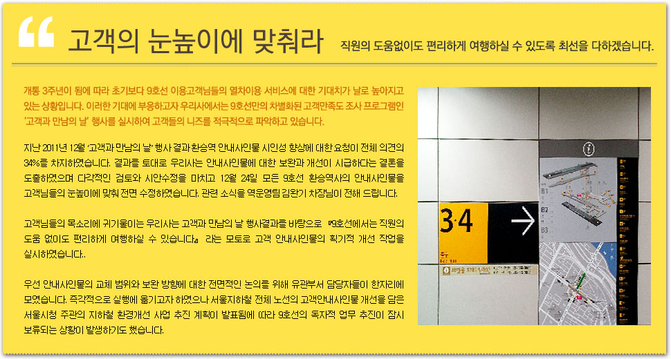 고객의 눈높이에 맞춰라. 직원의 도움없이도 편리하게 여행하실 수 있도록 최선을 다하겠습니다. 개통 3주년이 됨에 따라 초기보다 9호선 이용고객님들의 열차이용 서비스에 대한 기대치가 날로 높아지고 있는 상황입니다. 이러한 기대에 부응하고자 우리사에서는 9호선만의 차별화된 고객만족도 조사 프로그램인 ‘고객과 만남의 날’ 행사를 실시하여 고객들의 니즈를 적극적으로 파악하고 있습니다. 지난 2011년 12월 ‘고객과 만남의 날’ 행사 결과 환승역 안내사인물 시인성 향상에 대한 요청이 전체 의견의 34%를 차지하였습니다. 결과를 토대로 우리사는 안내사인물에 대한 보완과 개선이 시급하다는 결론을 도출하였으며 다각적인 검토와 시안수정을 마치고 12월 24일 모든 9호선 환승역사의 안내사인물을 고객님들의 눈높이에 맞춰 전면 수정하였습니다. 관련 소식을 역운영팀 김완기 차장님이 전해 드립니다. 고객님들의 목소리에 귀기울이는 우리사는 고객과 만남의 날 행사결과를 바탕으로 『9호선에서는 직원의 도움 없이도 편리하게 여행하실 수 있습니다』 라는 모토로 고객 안내사인물의 획기적 개선 작업을 실시하였습니다. 우선 안내사인물의 교체 범위와 보완 방향에 대한 전면적인 논의를 위해 유관부서 담당자들이 한자리에 모였습니다. 즉각적으로 실행에 옮기고자 하였으나 서울지하철 전체 노선의 고객안내사인물 개선을 담은 서울시청 주관의 지하철 환경개선 사업 추진 계획이 발표됨에 따라 9호선의 독자적 업무 추진이 잠시 보류되는 상황이 발생하기도 했습니다.